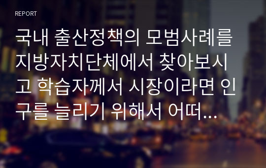 국내 출산정책의 모범사례를 지방자치단체에서 찾아보시고 학습자께서 시장이라면 인구를 늘리기 위해서 어떠한 정책을 시행할지 자유롭게 서술하십시오.