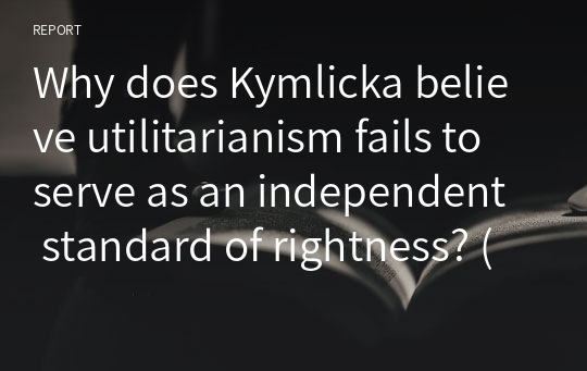 Why does Kymlicka believe utilitarianism fails to serve as an independent standard of rightness? (400 -500 words)