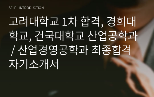 고려대학교 1차 합격, 경희대학교, 건국대학교 산업공학과 / 산업경영공학과 최종합격 자기소개서