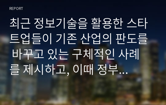 최근 정보기술을 활용한 스타트업들이 기존 산업의 판도를 바꾸고 있는 구체적인 사례를 제시하고, 이때 정부의 역할이 중요한 이유에 대해 제시하시오