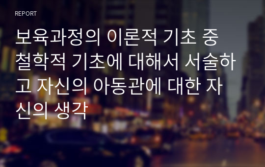 보육과정의 이론적 기초 중 철학적 기초에 대해서 서술하고 자신의 아동관에 대한 자신의 생각