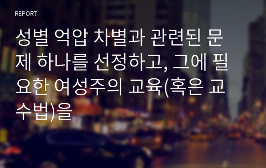 성별 억압 차별과 관련된 문제 하나를 선정하고, 그에 필요한 여성주의 교육(혹은 교수법)을