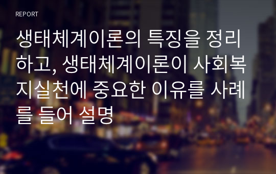 생태체계이론의 특징을 정리하고, 생태체계이론이 사회복지실천에 중요한 이유를 사례를 들어 설명