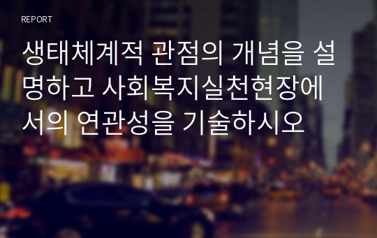 생태체계적 관점의 개념을 설명하고 사회복지실천현장에서의 연관성을 기술하시오