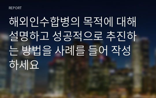 해외인수합병의 목적에 대해 설명하고 성공적으로 추진하는 방법을 사례를 들어 작성하세요