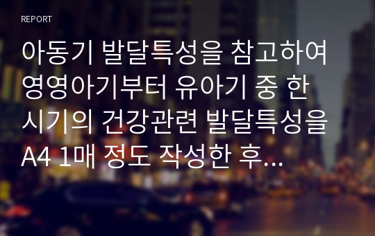 아동기 발달특성을 참고하여 영영아기부터 유아기 중 한 시기의 건강관련 발달특성을 A4 1매 정도 작성한 후 해당 연령에 적합한 실제활동 계획과 실행내용(하루 일과계획안 중 건강관련 한 가지 활동을 구체적으로)을 작성해보세요. 