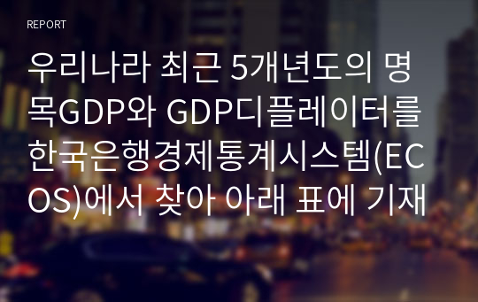 우리나라 최근 5개년도의 명목GDP와 GDP디플레이터를 한국은행경제통계시스템(ECOS)에서 찾아 아래 표에 기재하고