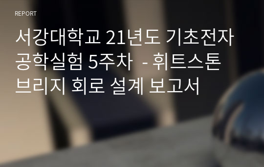 서강대학교 21년도 기초전자공학실험 5주차 (A+자료) - 휘트스톤 브리지 회로 설계 보고서