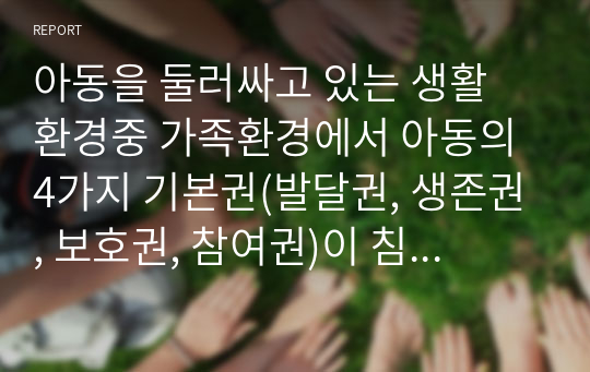 아동을 둘러싸고 있는 생활 환경중 가족환경에서 아동의 4가지 기본권(발달권, 생존권, 보호권, 참여권)이 침해 받는 실제