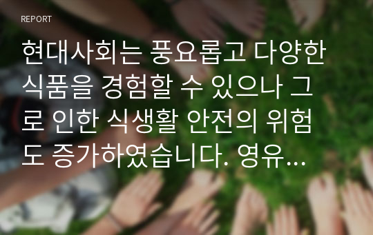 현대사회는 풍요롭고 다양한 식품을 경험할 수 있으나 그로 인한 식생활 안전의 위험도 증가하였습니다. 영유아의