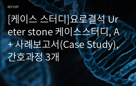 [케이스 스터디]요로결석 Ureter stone 케이스스터디, A+ 사례보고서(Case Study), 간호과정 3개