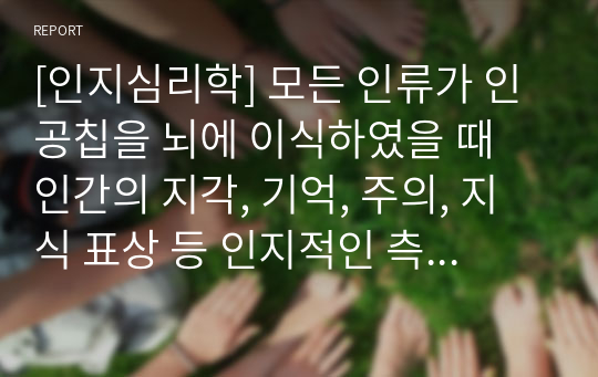 [인지심리학] 모든 인류가 인공칩을 뇌에 이식하였을 때 인간의 지각, 기억, 주의, 지식 표상 등 인지적인 측면에 미치는 영향을 주제로 보고서를 작성해 봅시다.