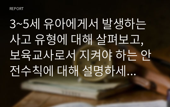 3~5세 유아에게서 발생하는 사고 유형에 대해 살펴보고, 보육교사로서 지켜야 하는 안전수칙에 대해 설명하세요. 나아가 어린이집에서 준수해야 할 안전 법규와 지침을 지키기 위해서 보육교사로서 노력 할 수 있는 부분은 어떤 것 들이 있을지 생각해보세요.