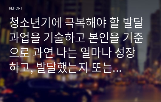 청소년기에 극복해야 할 발달과업을 기술하고 본인을 기준으로 과연 나는 얼마나 성장하고, 발달했는지 또는 어느만큼 발달과업에 도달했는지에 대하여 작성하시오.