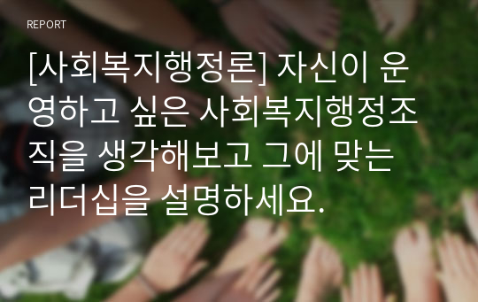 [사회복지행정론] 자신이 운영하고 싶은 사회복지행정조직을 생각해보고 그에 맞는 리더십을 설명하세요.