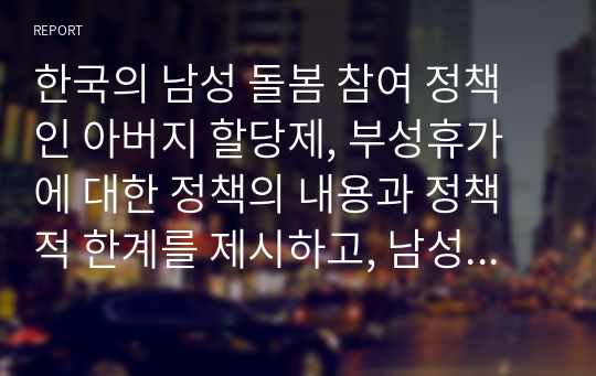 한국의 남성 돌봄 참여 정책인 아버지 할당제, 부성휴가에 대한 정책의 내용과 정책적 한계를 제시하고, 남성 돌봄 참여 정책을 활성화하기 위한 개인의 의견을 제시하라. 