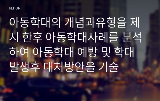 아동학대의 개념과유형을 제시 한후 아동학대사례를 분석하여 아동학대 예방 및 학대 발생후 대처방안을 기술