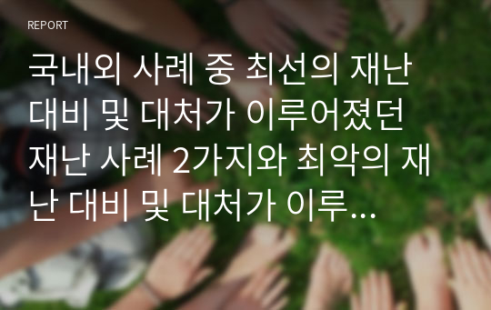 국내외 사례 중 최선의 재난 대비 및 대처가 이루어졌던 재난 사례 2가지와 최악의 재난 대비 및 대처가 이루어졌던 재난 사례 2가지에 대한 보고서를 제출