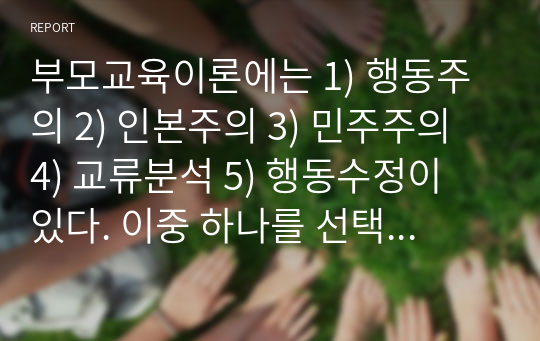 부모교육이론에는 1) 행동주의 2) 인본주의 3) 민주주의 4) 교류분석 5) 행동수정이 있다. 이중 하나를 선택하여 아래의 유형 중 하나를 설명하시오. 