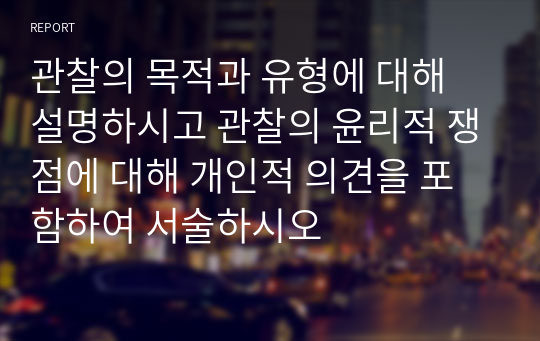 관찰의 목적과 유형에 대해 설명하시고 관찰의 윤리적 쟁점에 대해 개인적 의견을 포함하여 서술하시오