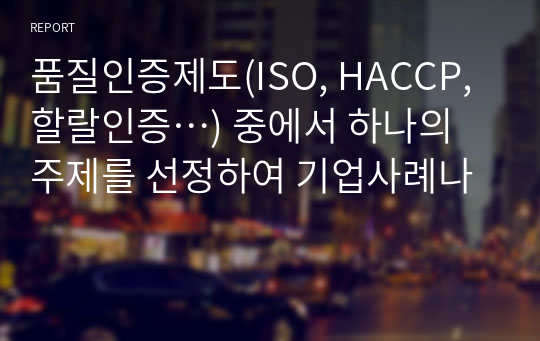 품질인증제도(ISO, HACCP, 할랄인증…) 중에서 하나의 주제를 선정하여 기업사례나