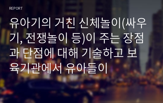 유아기의 거친 신체놀이(싸우기, 전쟁놀이 등)이 주는 장점과 단점에 대해 기술하고 보육기관에서 유아들이