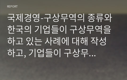 국제경영-구상무역의 종류와 한국의 기업들이 구상무역을 하고 있는 사례에 대해 작성하고, 기업들이 구상무역을 하는 이유에 대해서 자신의 의견을 작성하세요.