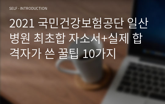 2021 국민건강보험공단 일산병원 최초합 자소서+실제 합격자가 쓴 꿀팁 10가지