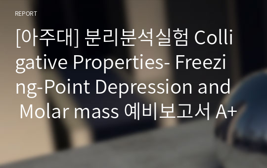 [아주대] 분리분석실험 Colligative Properties- Freezing-Point Depression and Molar mass 예비보고서 A+