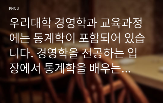 우리대학 경영학과 교육과정에는 통계학이 포함되어 있습니다. 경영학을 전공하는 입장에서 통계학을 배우는 목적이 무엇인지에 대해 귀하의 생각을 기술하시오.