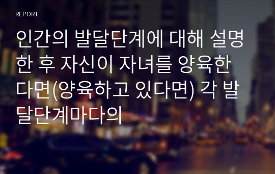 인간의 발달단계에 대해 설명한 후 자신이 자녀를 양육한다면(양육하고 있다면) 각 발달단계마다의