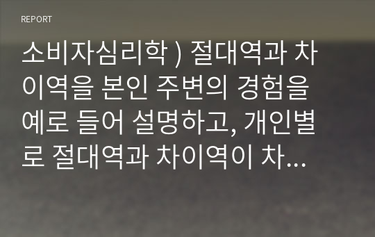 소비자심리학 ) 절대역과 차이역을 본인 주변의 경험을 예로 들어 설명하고, 개인별로 절대역과 차이역이 차이가 나는 이유를 설명하시오.