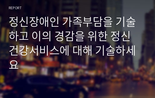 정신장애인 가족부담을 기술하고 이의 경감을 위한 정신건강서비스에 대해 기술하세요