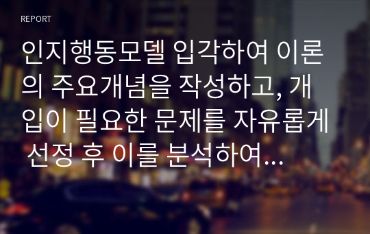 인지행동모델 입각하여 이론의 주요개념을 작성하고, 개입이 필요한 문제를 자유롭게 선정 후 이를 분석하여 개입목표