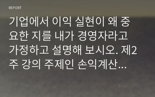 기업에서 이익 실현이 왜 중요한 지를 내가 경영자라고 가정하고 설명해 보시오. 제2주 강의 주제인 손익계산서와 재무상태표 강의를 참고하고, 기업의 여러 이해관계자의 입장을 반영시켜 논술해 보시오.