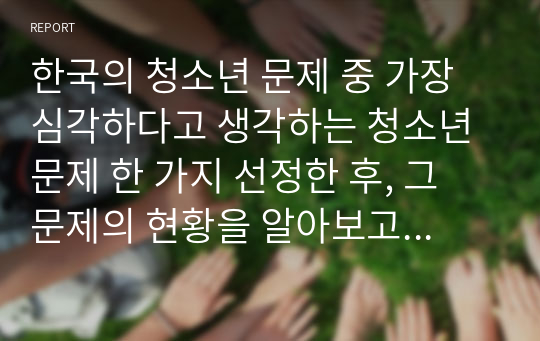 한국의 청소년 문제 중 가장 심각하다고 생각하는 청소년문제 한 가지 선정한 후, 그 문제의 현황을 알아보고, 그 문제의 예방과 해결을 위한 방안(보호정책)을 구체적으로 작성하세요