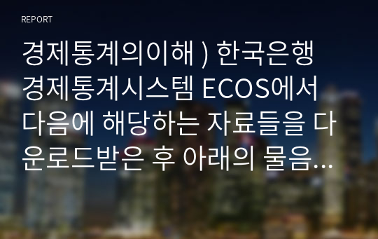 경제통계의이해 ) 한국은행 경제통계시스템 ECOS에서 다음에 해당하는 자료들을 다운로드받은 후 아래의 물음에 답하시오.