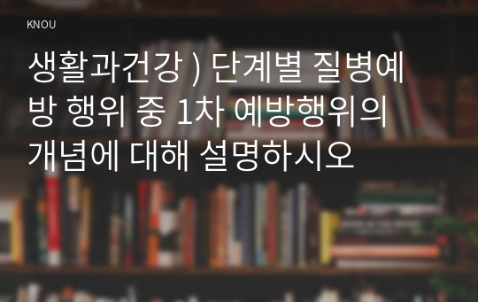 생활과건강 ) 단계별 질병예방 행위 중 1차 예방행위의 개념에 대해 설명하시오