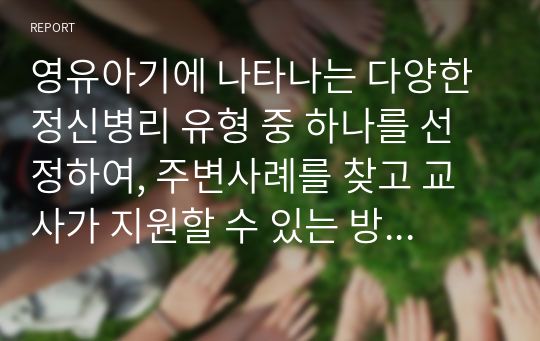 영유아기에 나타나는 다양한 정신병리 유형 중 하나를 선정하여, 주변사례를 찾고 교사가 지원할 수 있는 방법에 대해