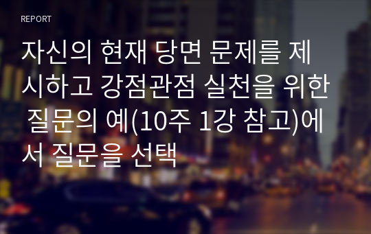 자신의 현재 당면 문제를 제시하고 강점관점 실천을 위한 질문의 예(10주 1강 참고)에서 질문을 선택