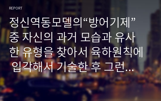 정신역동모델의“방어기제”중 자신의 과거 모습과 유사한 유형을 찾아서 육하원칙에 입각해서 기술한 후 그런 방어기제를