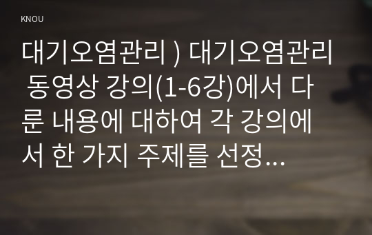 대기오염관리 ) 대기오염관리 동영상 강의(1-6강)에서 다룬 내용에 대하여 각 강의에서 한 가지 주제를 선정한 후, 서술식 문제 6개를 만들어 제출하시오.