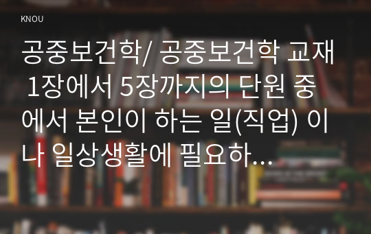 공중보건학/ 공중보건학 교재 1장에서 5장까지의 단원 중에서 본인이 하는 일(직업) 이나 일상생활에 필요하다고 생각되는 내용(주제)을 선정하여 요약 정리하세요.