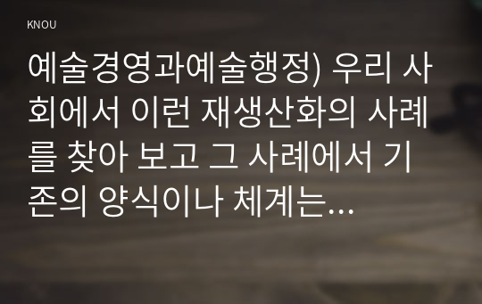 예술경영과 예술행정) 우리 사회에서 재생산화의 사례를 찾아 보고 그 사례에서 기존 양식이나 체계는 어떤 것 이에 대해 어떤 식 도전이 이루어졌고 그 결과 어떤 양식이나 체계가 형성되었는지 분석해 보십시오.