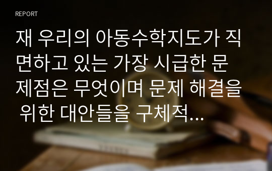 재 우리의 아동수학지도가 직면하고 있는 가장 시급한 문제점은 무엇이며 문제 해결을 위한 대안들을 구체적으로 제시하세요.