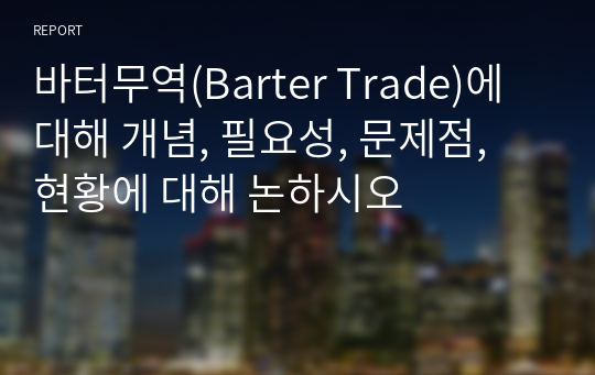 바터무역(Barter Trade)에 대해 개념, 필요성, 문제점, 현황에 대해 논하시오