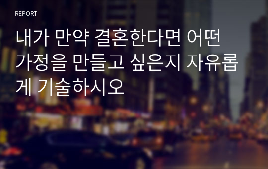 내가 만약 결혼한다면 어떤 가정을 만들고 싶은지 자유롭게 기술하시오