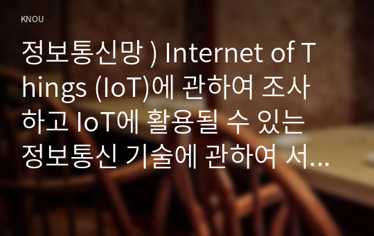 정보통신망 ) Internet of Things (IoT)에 관하여 조사하고 IoT에 활용될 수 있는 정보통신 기술에 관하여 서술하시오.