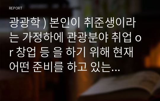 광광학 ) 본인이 취준생이라는 가정하에 관광분야 취업 or 창업 등 을 하기 위해 현재 어떤 준비를 하고 있는지 자유형식