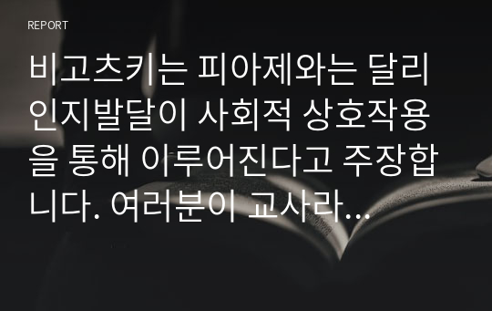 비고츠키는 피아제와는 달리 인지발달이 사회적 상호작용을 통해 이루어진다고 주장합니다. 여러분이 교사라면 어떻게 지도하는 것이 학생의 인지발달 향상에 도움이 될 수 있을까요?